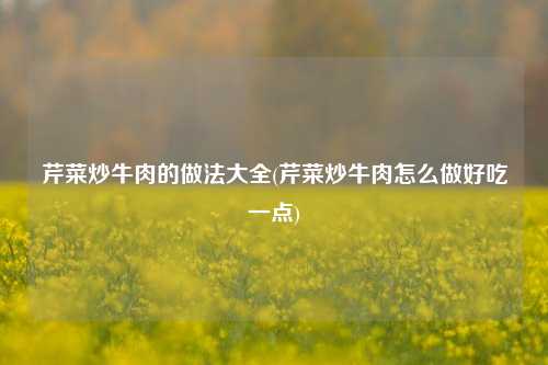 芹菜炒牛肉的做法大全(芹菜炒牛肉怎么做好吃一点)