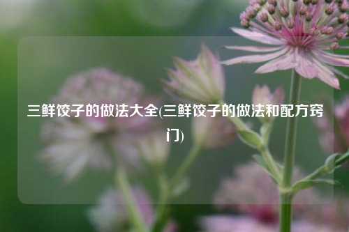 三鲜饺子的做法大全(三鲜饺子的做法和配方窍门)